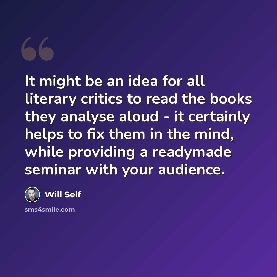 “It might be an idea for all literary critics to read the books they analyse aloud - it certainly helps to fix them in the mind, while providing a readymade seminar with your audience.” quote by Will Self