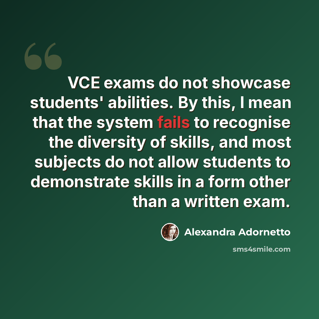“VCE exams do not showcase students' abilities. By this, I mean that the system fails to recognise the diversity of skills, and most subjects do not allow students to demonstrate skills in a form other than a written exam.” quote by Alexandra Adornetto