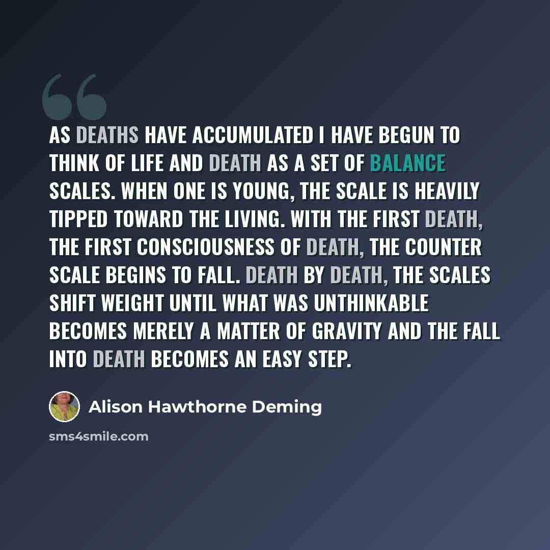 “As deaths have accumulated I have begun to think of life and death as a set of balance scales. When one is young, the scale is heavily tipped toward the living. With the first death, the first consciousness of death, the counter scale begins to fall. Death by death, the scales shift weight until…” quote by Alison Hawthorne Deming