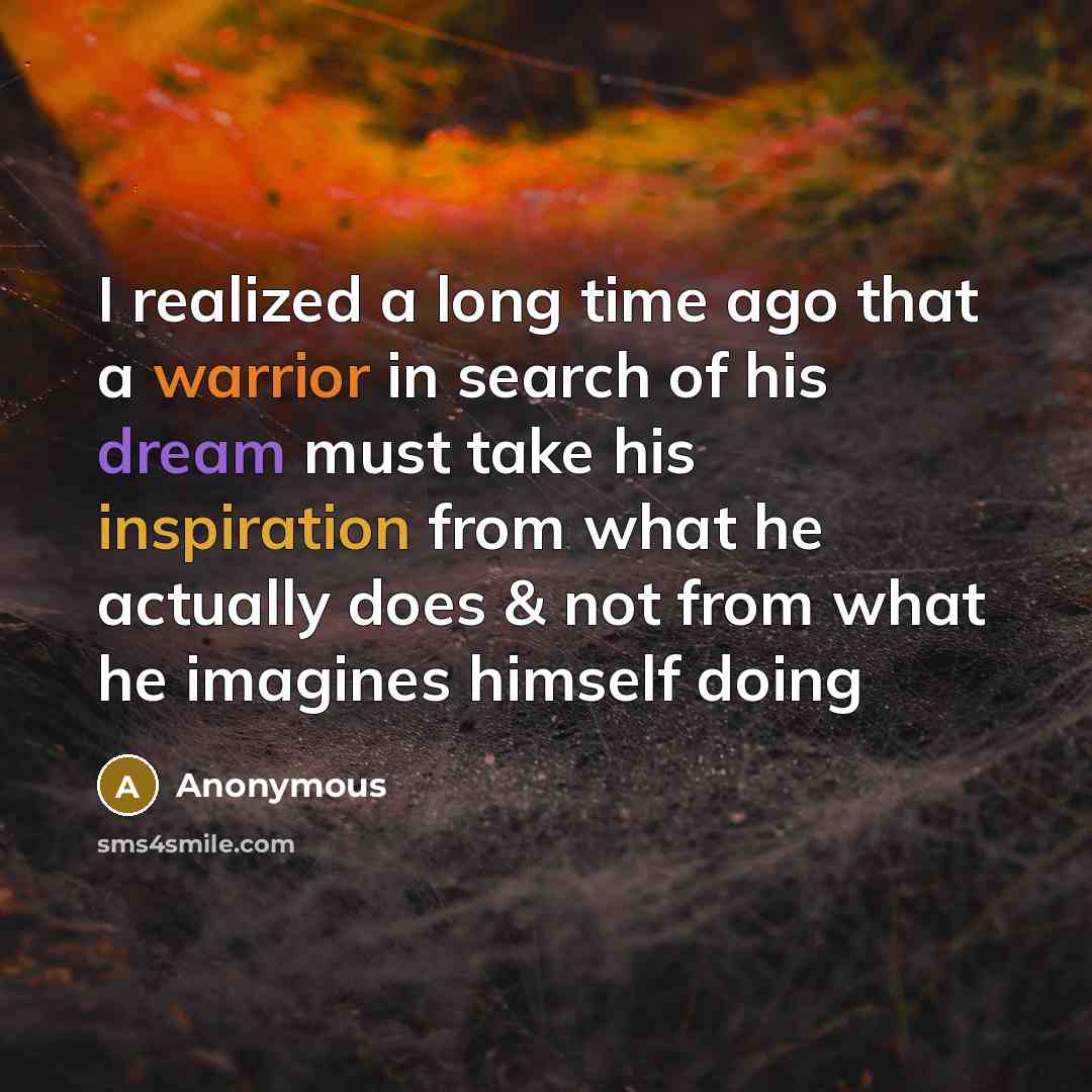 “I realized a long time ago that a warrior in search of his dream must take his inspiration from what he actually does & not from what he imagines himself doing” quote by Anonymous
