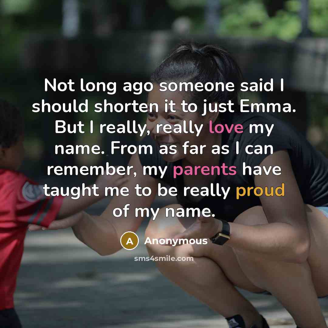 “Not long ago someone said I should shorten it to just Emma. But I really, really love my name. From as far as I can remember, my parents have taught me to be really proud of my name.” quote by Anonymous