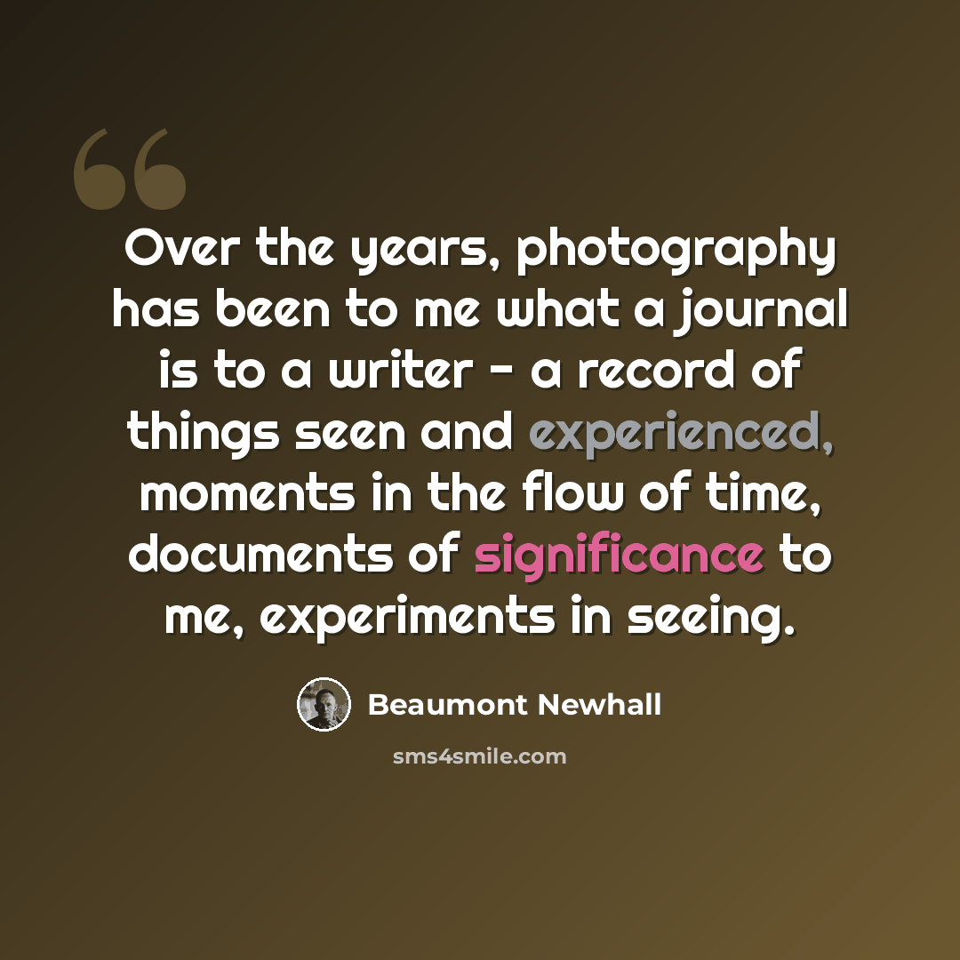 “Over the years, photography has been to me what a journal is to a writer - a record of things seen and experienced, moments in the flow of time, documents of significance to me, experiments in seeing.” quote by Beaumont Newhall