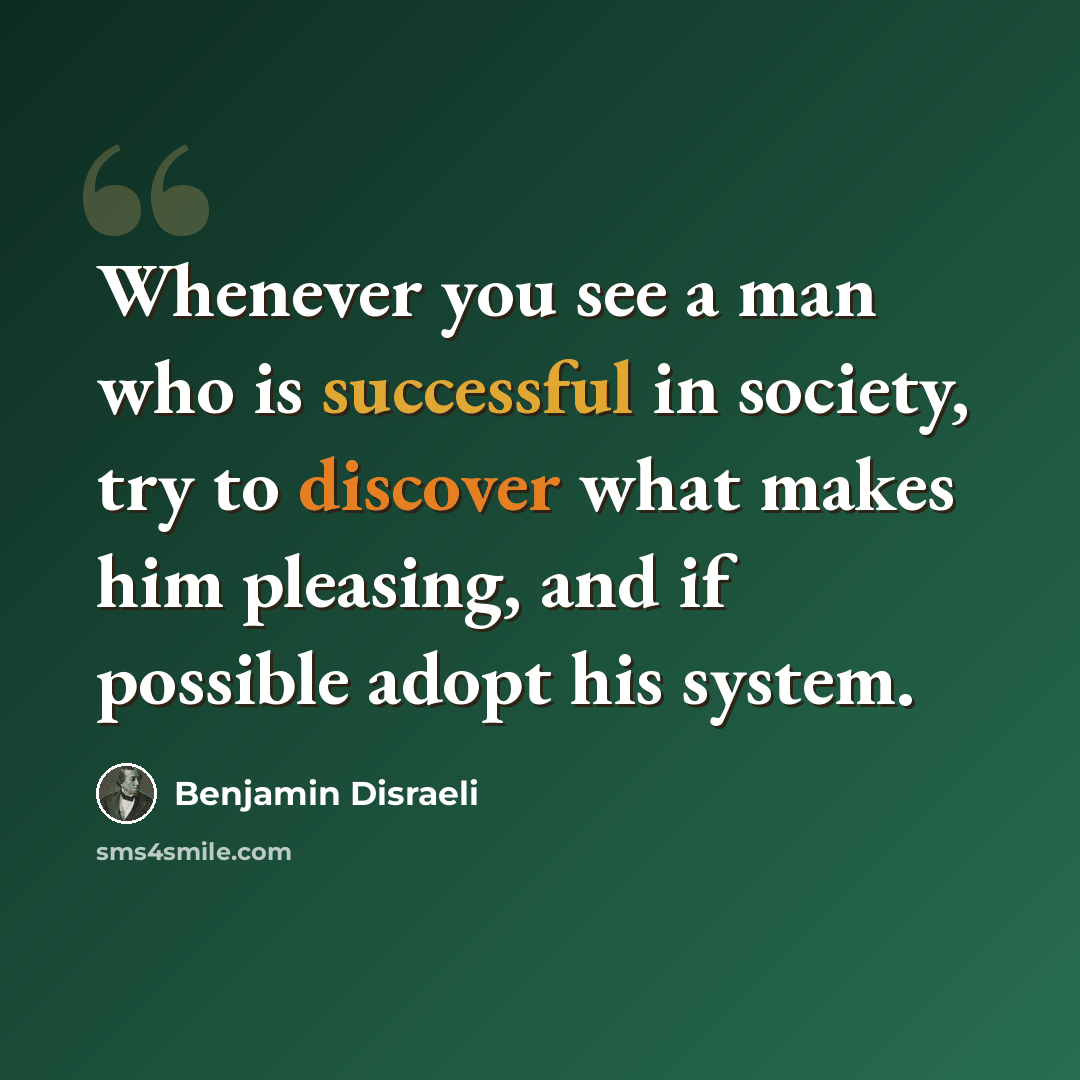 “Whenever you see a man who is successful in society, try to discover what makes him pleasing, and if possible adopt his system.” quote by Benjamin Disraeli