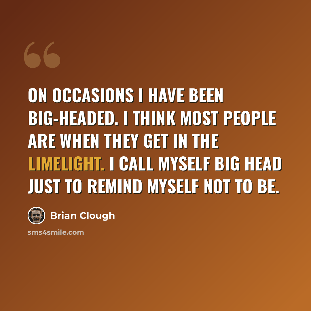 “On occasions I have been big-headed. I think most people are when they get in the limelight. I call myself Big Head just to remind myself not to be.” quote by Brian Clough