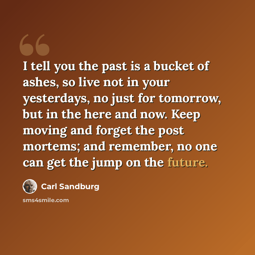 “I tell you the past is a bucket of ashes, so live not in your yesterdays, no just for tomorrow, but in the here and now. Keep moving and forget the post mortems; and remember, no one can get the jump on the future.” quote by Carl Sandburg