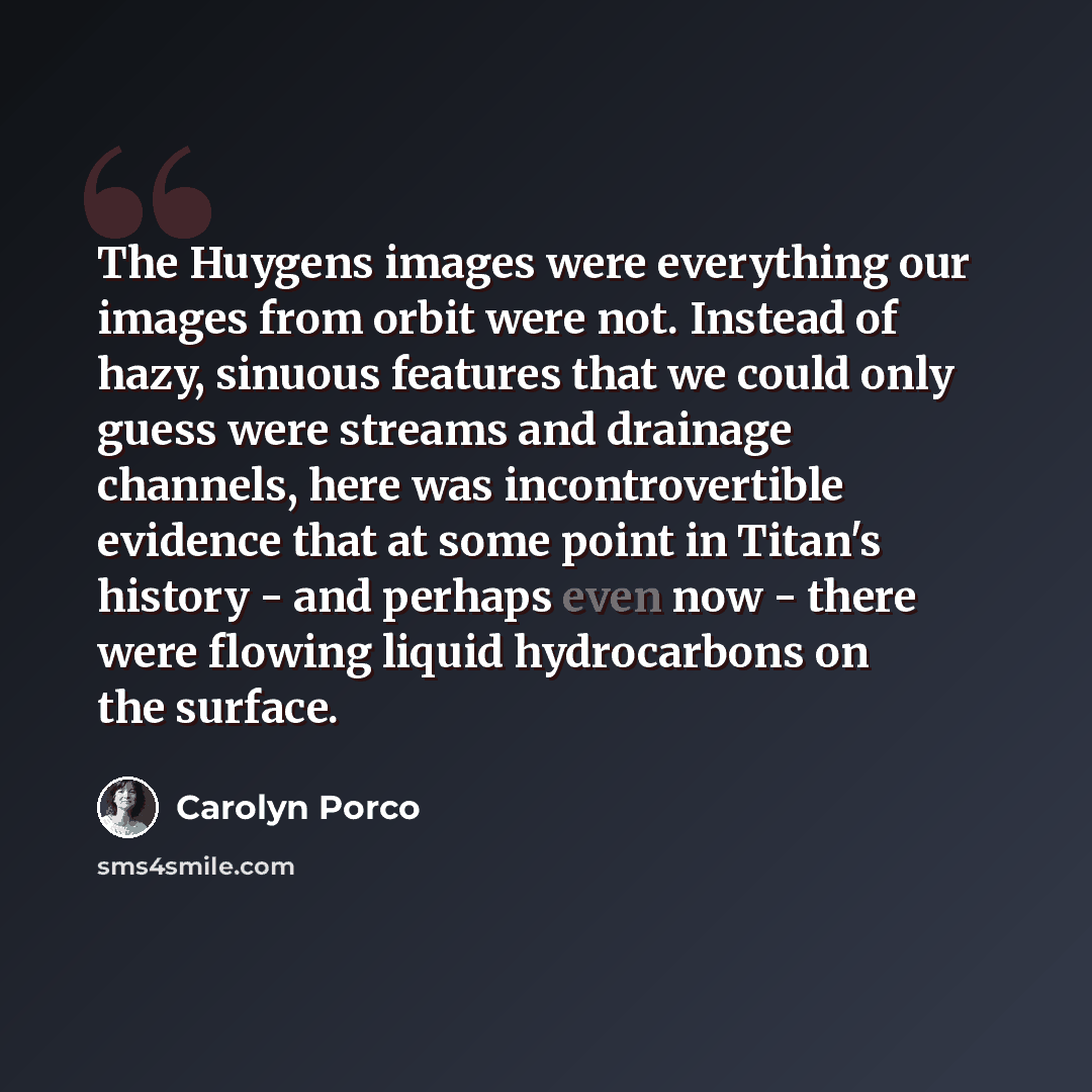 “The Huygens images were everything our images from orbit were not. Instead of hazy, sinuous features that we could only guess were streams and drainage channels, here was incontrovertible evidence that at some point in Titan's history - and perhaps even now - there were flowing liquid hydrocarbons…” quote by Carolyn Porco
