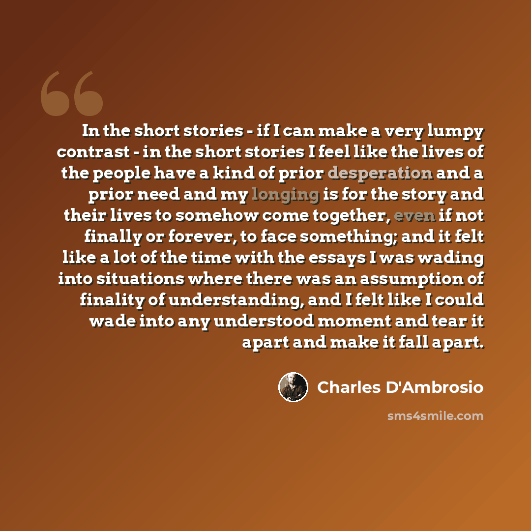 “In the short stories - if I can make a very lumpy contrast - in the short stories I feel like the lives of the people have a kind of prior desperation and a prior need and my longing is for the story and their lives to somehow come together, even if not finally or forever, to face something; and…” quote by Charles D'Ambrosio