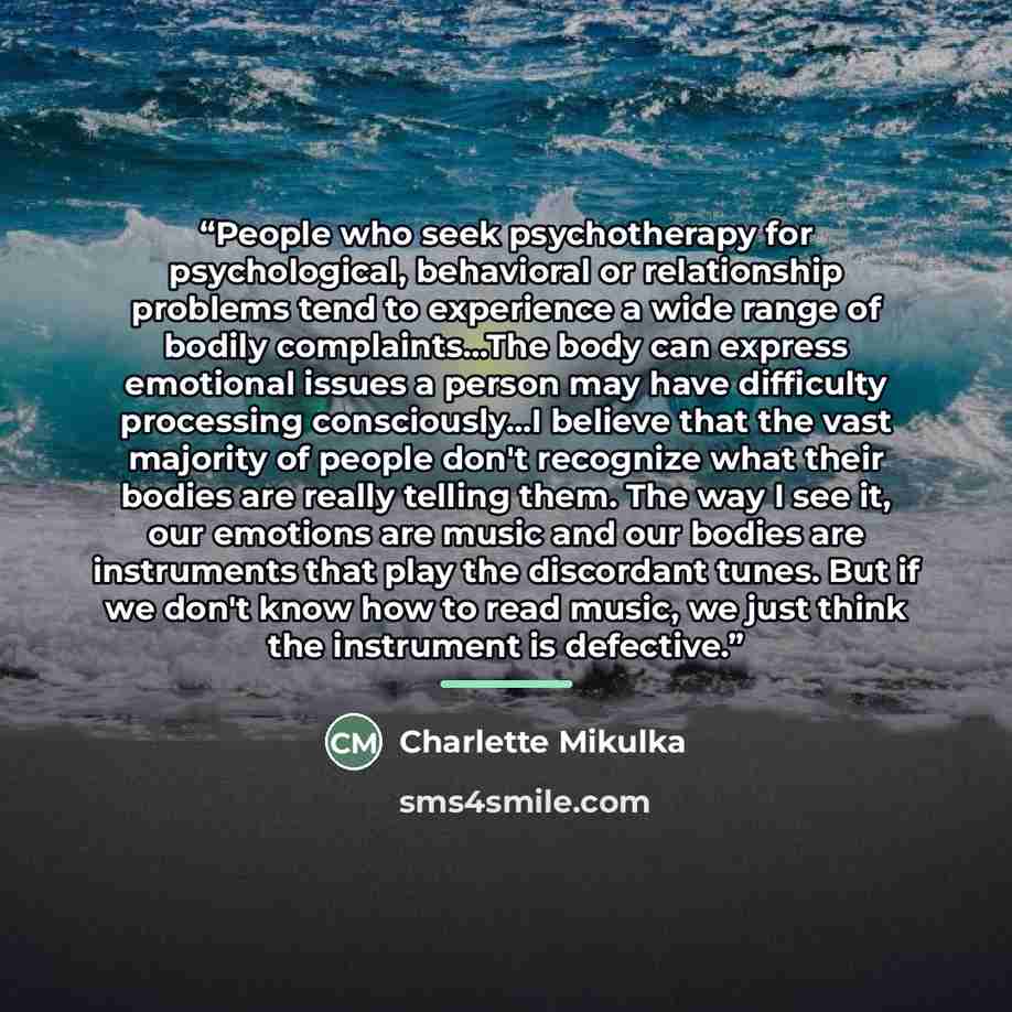 “People who seek psychotherapy for psychological, behavioral or relationship problems tend to experience a wide range of bodily complaints...The body can express emotional issues a person may have difficulty processing consciously...I believe that the vast majority of people don't recognize what…” quote by Charlette Mikulka