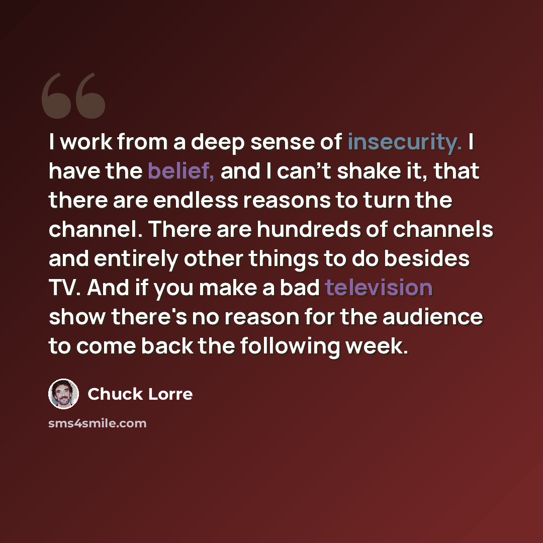 “I work from a deep sense of insecurity. I have the belief, and I can't shake it, that there are endless reasons to turn the channel. There are hundreds of channels and entirely other things to do besides TV. And if you make a bad television show there's no reason for the audience to come back the…” quote by Chuck Lorre