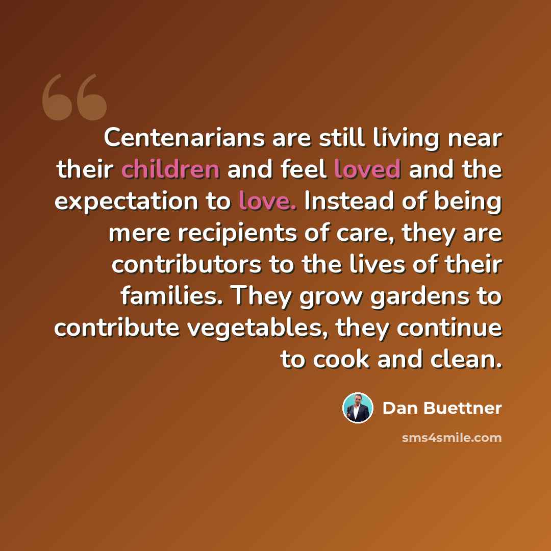 “Centenarians are still living near their children and feel loved and the expectation to love. Instead of being mere recipients of care, they are contributors to the lives of their families. They grow gardens to contribute vegetables, they continue to cook and clean.” quote by Dan Buettner