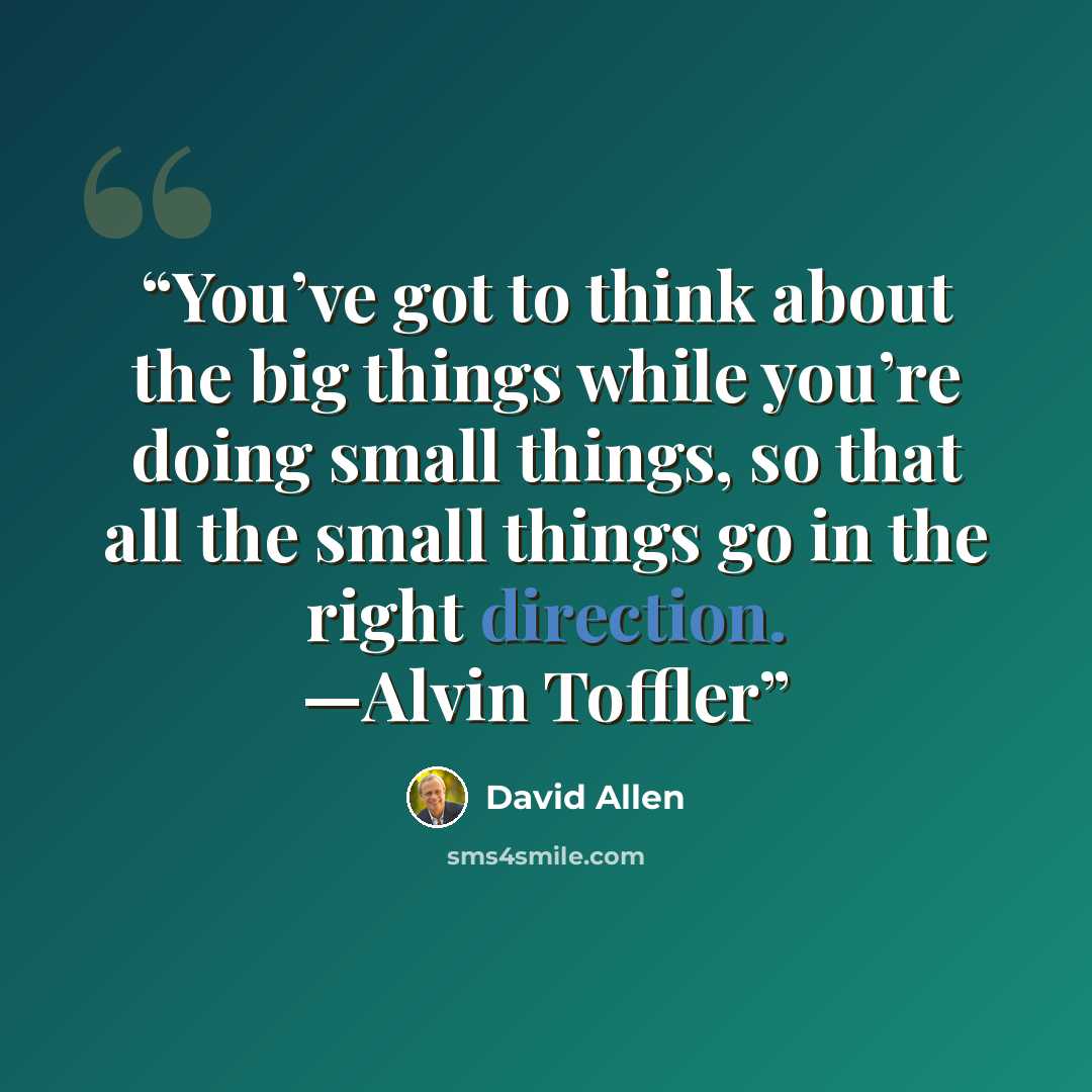 “You’ve got to think about the big things while you’re doing small things, so that all the small things go in the right direction. —Alvin Toffler” quote by David Allen