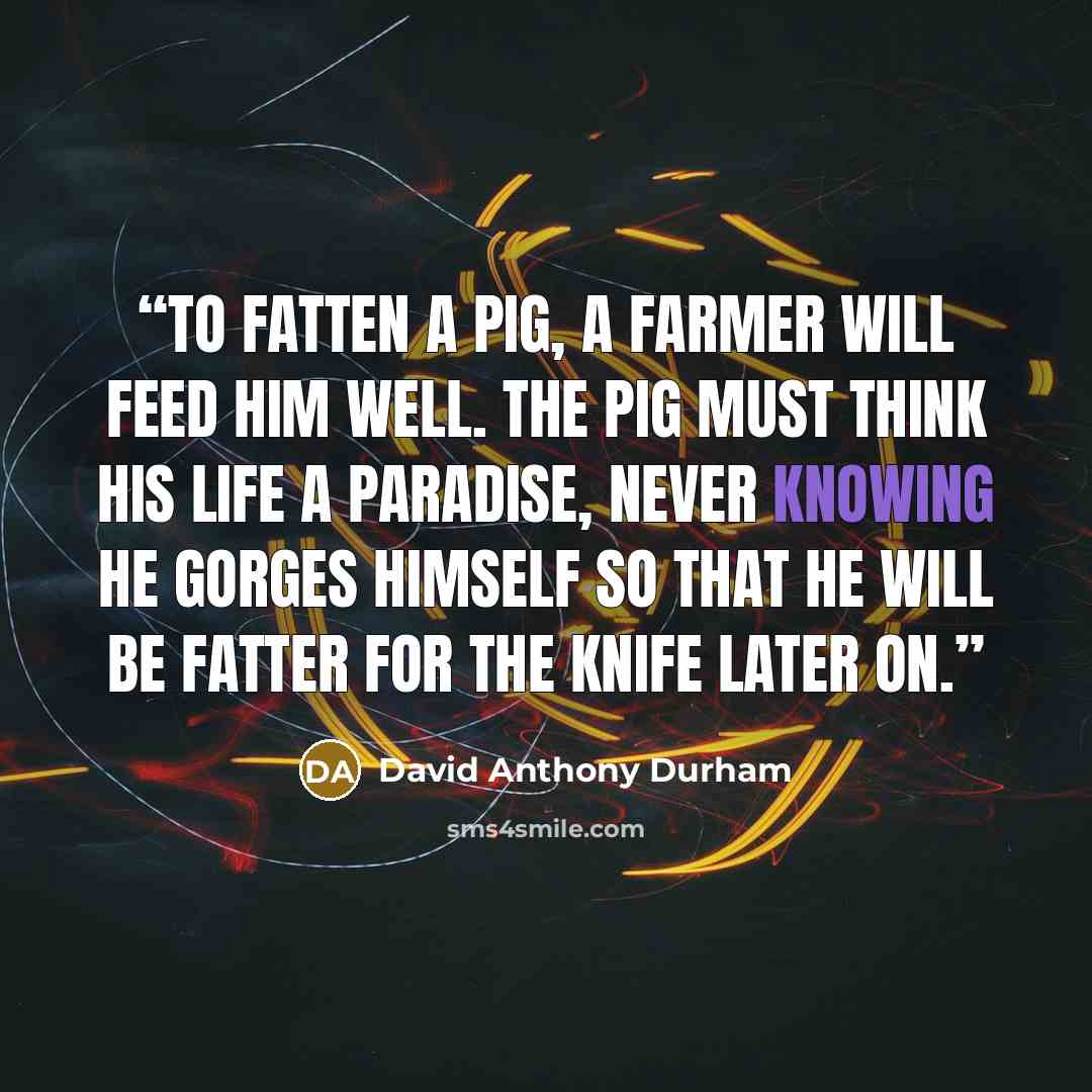 “To fatten a pig, a farmer will feed him well. The pig must think his life a paradise, never knowing he gorges himself so that he will be fatter for the knife later on.” quote by David Anthony Durham