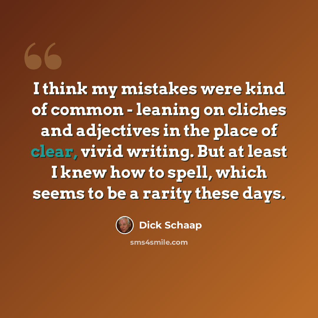 “I think my mistakes were kind of common - leaning on cliches and adjectives in the place of clear, vivid writing. But at least I knew how to spell, which seems to be a rarity these days.” quote by Dick Schaap