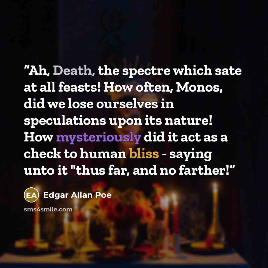 “Ah, Death, the spectre which sate at all feasts! How often, Monos, did we lose ourselves in speculations upon its nature! How mysteriously did it act as a check to human bliss - saying unto it "thus far, and no farther!” quote by Edgar Allan Poe