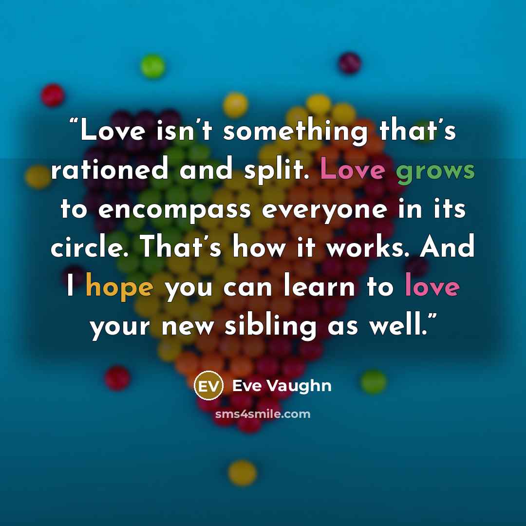 “Love isn’t something that’s rationed and split. Love grows to encompass everyone in its circle. That’s how it works. And I hope you can learn to love your new sibling as well.” quote by Eve Vaughn