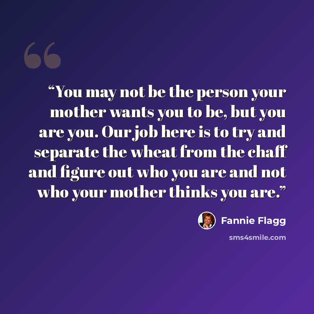 “You may not be the person your mother wants you to be, but you are you. Our job here is to try and separate the wheat from the chaff and figure out who you are and not who your mother thinks you are.” quote by Fannie Flagg