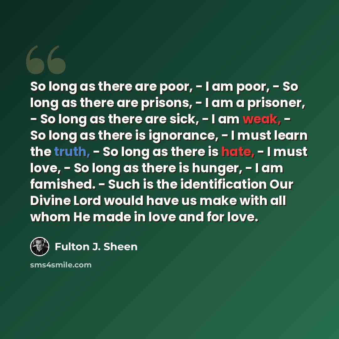 “So long as there are poor, - I am poor, - So long as there are prisons, - I am a prisoner, - So long as there are sick, - I am weak, - So long as there is ignorance, - I must learn the truth, - So long as there is hate, - I must love, - So long as there is hunger, - I am famished. - Such is the…” quote by Fulton J. Sheen