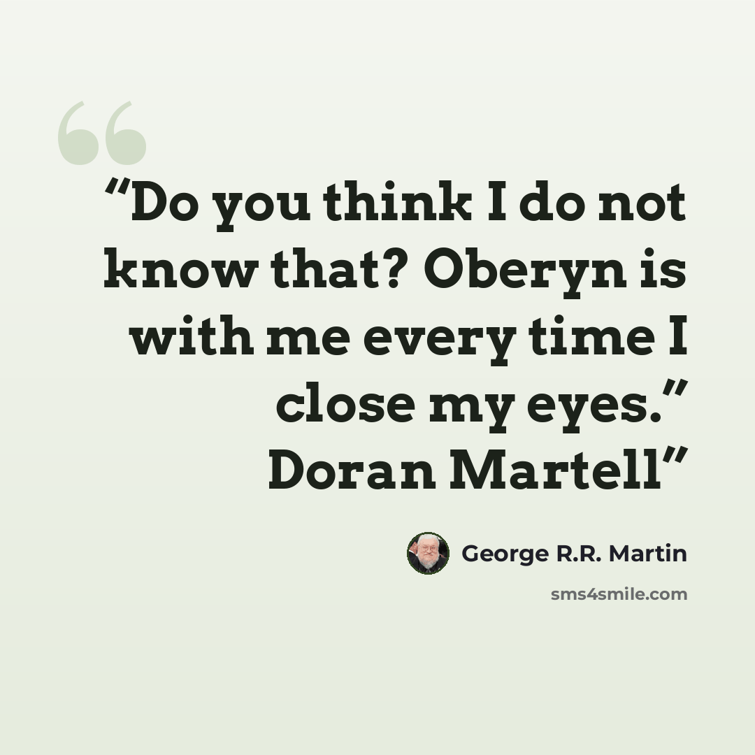 “Do you think I do not know that? Oberyn is with me every time I close my eyes.” Doran Martell” quote by George R.R. Martin