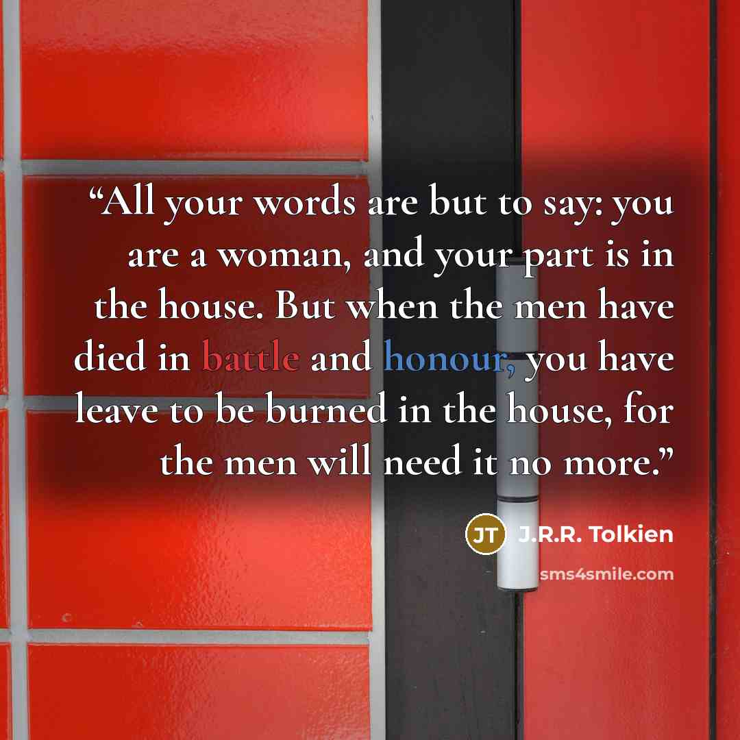 “All your words are but to say: you are a woman, and your part is in the house. But when the men have died in battle and honour, you have leave to be burned in the house, for the men will need it no more.” quote by J.R.R. Tolkien
