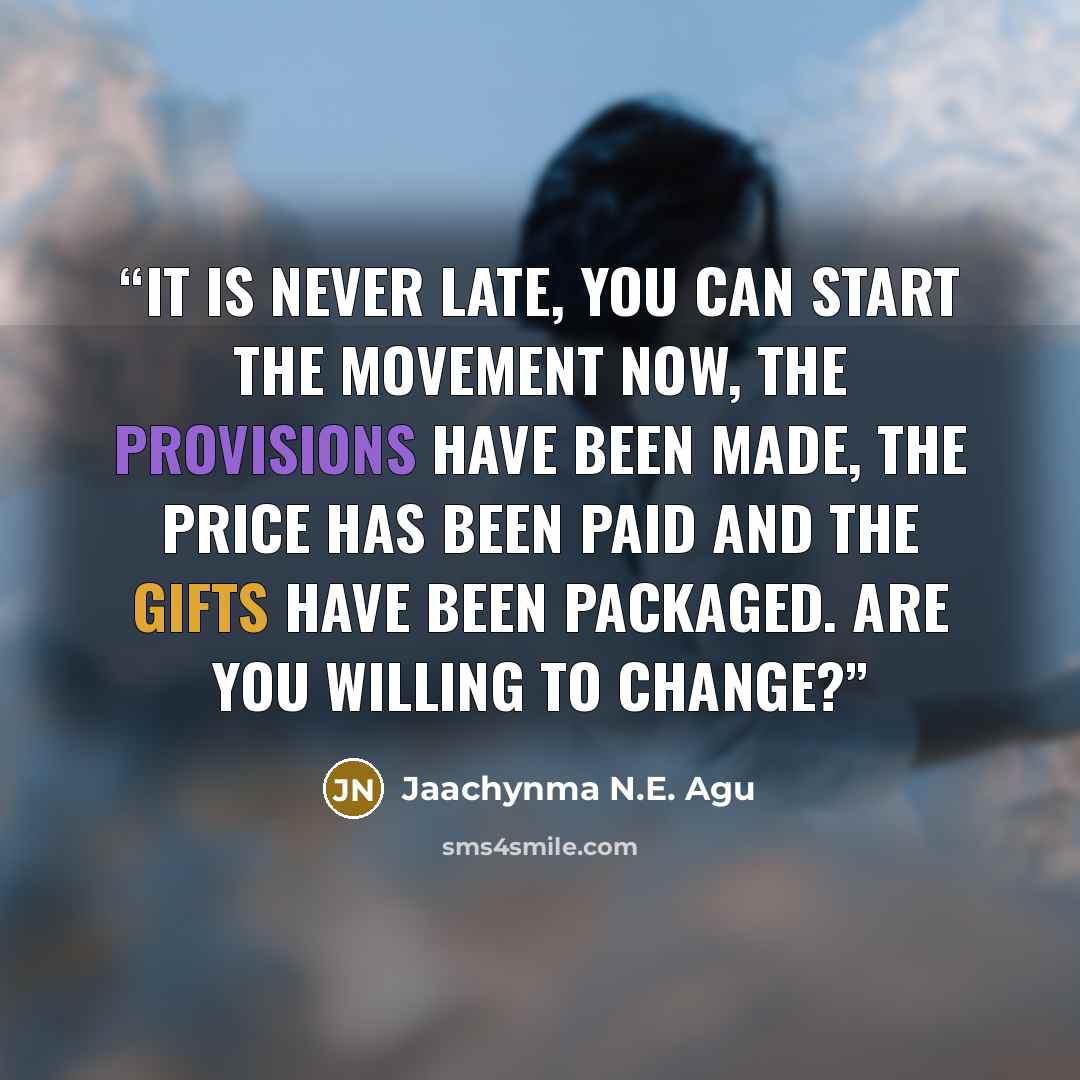 “It is never late, you can start the movement now, the provisions have been made, the price has been paid and the gifts have been packaged. Are you willing to change?” quote by Jaachynma N.E. Agu