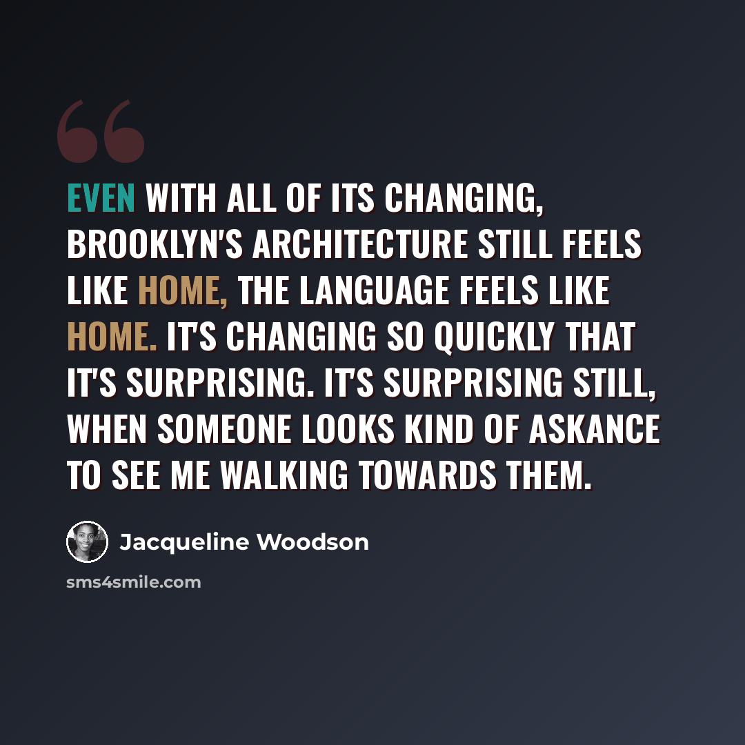 “Even with all of its changing, Brooklyn's architecture still feels like home, the language feels like home. It's changing so quickly that it's surprising. It's surprising still, when someone looks kind of askance to see me walking towards them.” quote by Jacqueline Woodson