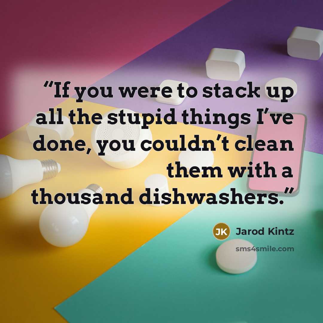 “If you were to stack up all the stupid things I’ve done, you couldn’t clean them with a thousand dishwashers.” quote by Jarod Kintz