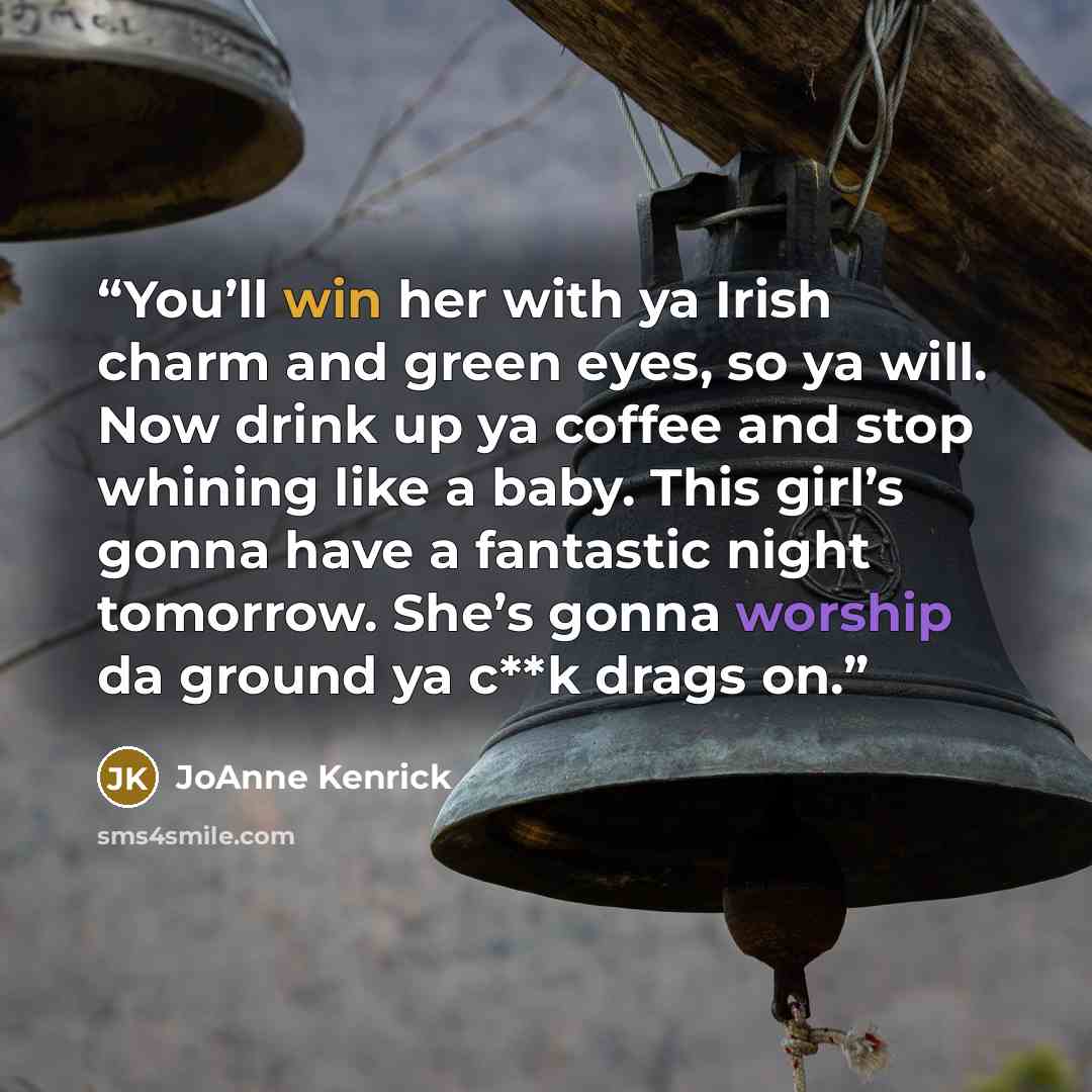 “You’ll win her with ya Irish charm and green eyes, so ya will. Now drink up ya coffee and stop whining like a baby. This girl’s gonna have a fantastic night tomorrow. She’s gonna worship da ground ya c**k drags on.” quote by JoAnne Kenrick