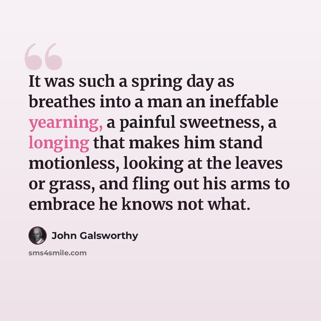 “It was such a spring day as breathes into a man an ineffable yearning, a painful sweetness, a longing that makes him stand motionless, looking at the leaves or grass, and fling out his arms to embrace he knows not what.” quote by John Galsworthy