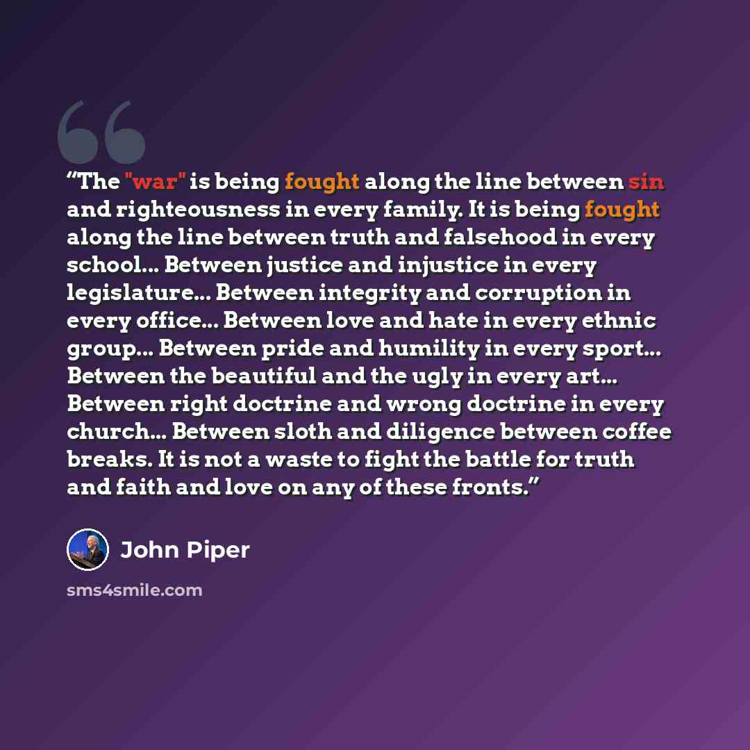 “The "war" is being fought along the line between sin and righteousness in every family. It is being fought along the line between truth and falsehood in every school... Between justice and injustice in every legislature... Between integrity and corruption in every office... Between love and hate…” quote by John Piper