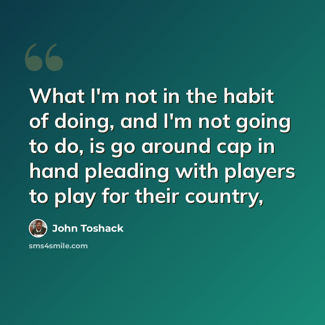 “What I'm not in the habit of doing, and I'm not going to do, is go around cap in hand pleading with players to play for their country,” quote by John Toshack