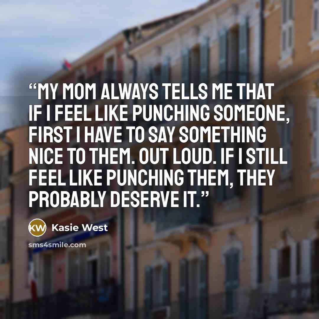 “My mom always tells me that if I feel like punching someone, first I have to say something nice to them. Out loud. If I still feel like punching them, they probably deserve it.” quote by Kasie West