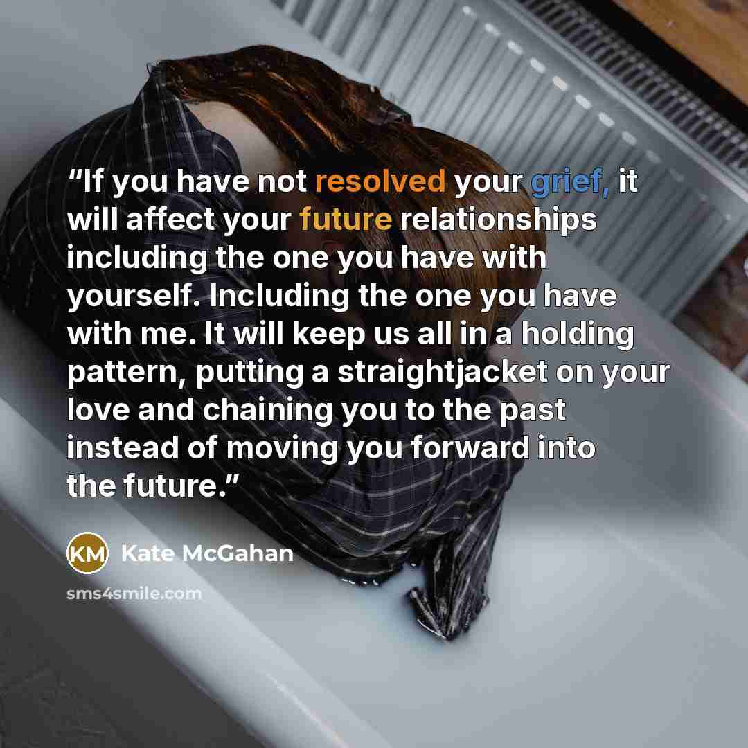 “If you have not resolved your grief, it will affect your future relationships including the one you have with yourself. Including the one you have with me. It will keep us all in a holding pattern, putting a straightjacket on your love and chaining you to the past instead of moving you forward…” quote by Kate McGahan