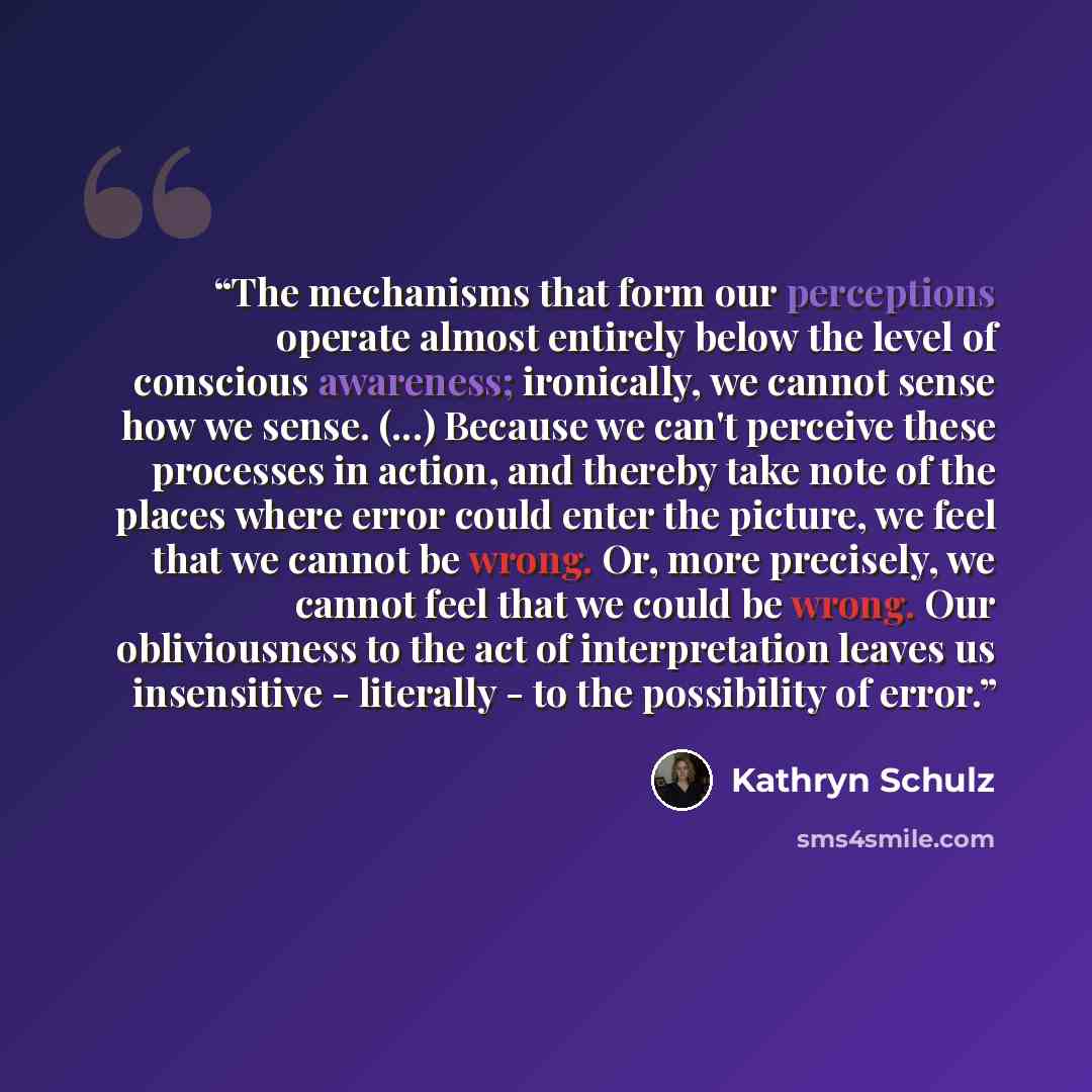 “The mechanisms that form our perceptions operate almost entirely below the level of conscious awareness; ironically, we cannot sense how we sense. (...) Because we can't perceive these processes in action, and thereby take note of the places where error could enter the picture, we feel that we…” quote by Kathryn Schulz