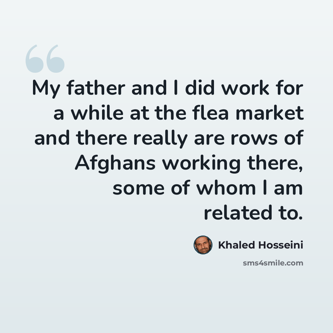 “My father and I did work for a while at the flea market and there really are rows of Afghans working there, some of whom I am related to.” quote by Khaled Hosseini