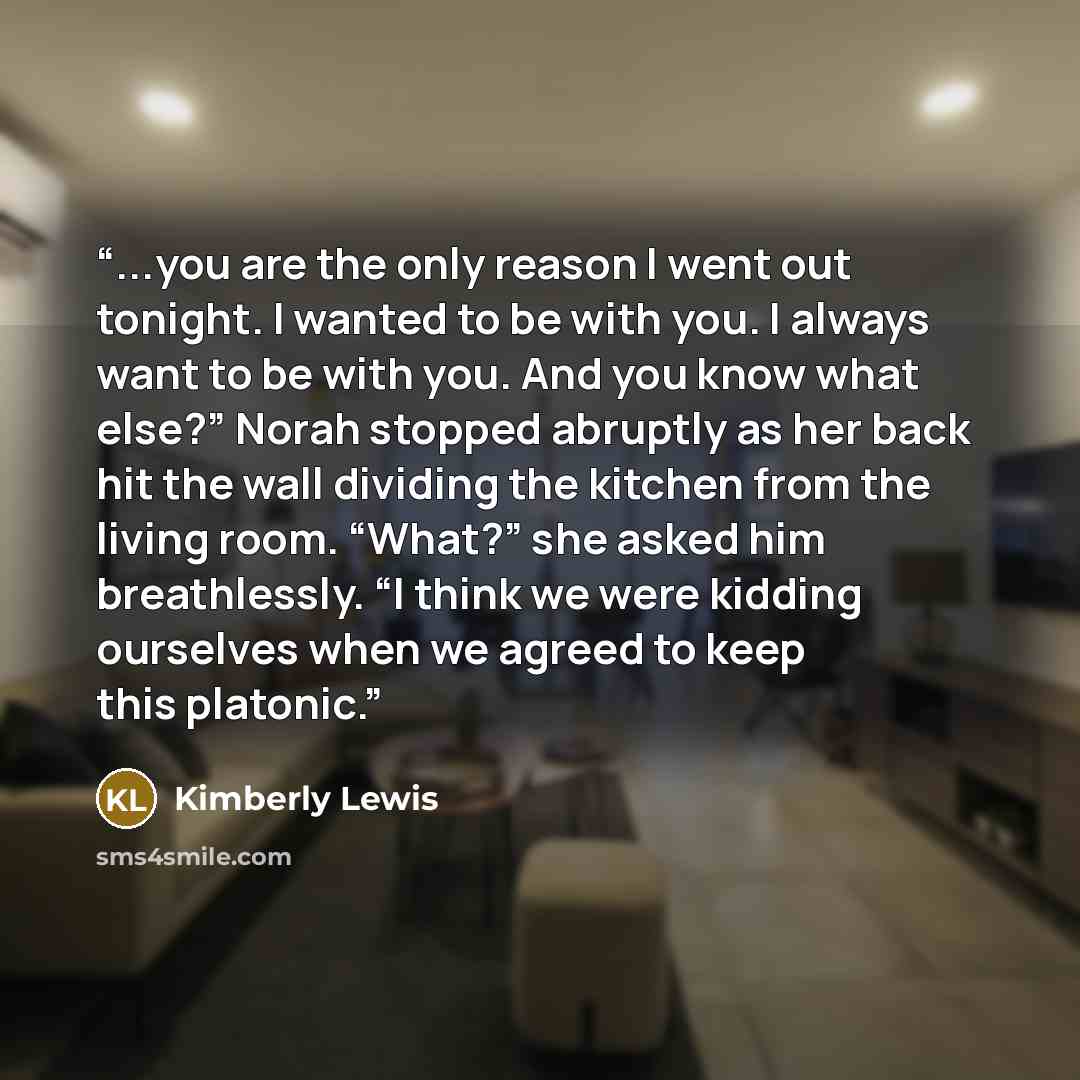 “...you are the only reason I went out tonight. I wanted to be with you. I always want to be with you. And you know what else?” Norah stopped abruptly as her back hit the wall dividing the kitchen from the living room. “What?” she asked him breathlessly. “I think we were kidding ourselves when we…” quote by Kimberly Lewis