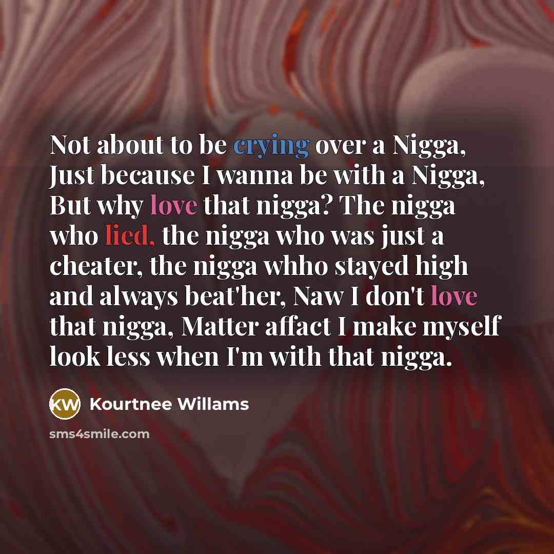 “Not about to be crying over a Nigga, Just because I wanna be with a Nigga, But why love that nigga? The nigga who lied, the nigga who was just a cheater, the nigga whho stayed high and always beat'her, Naw I don't love that nigga, Matter affact I make myself look less when I'm with that nigga.” quote by Kourtnee Willams
