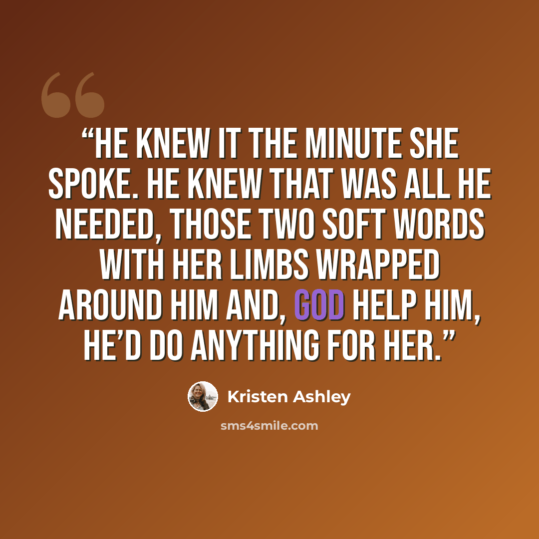 “He knew it the minute she spoke. He knew that was all he needed, those two soft words with her limbs wrapped around him and, God help him, he’d do anything for her.” quote by Kristen Ashley