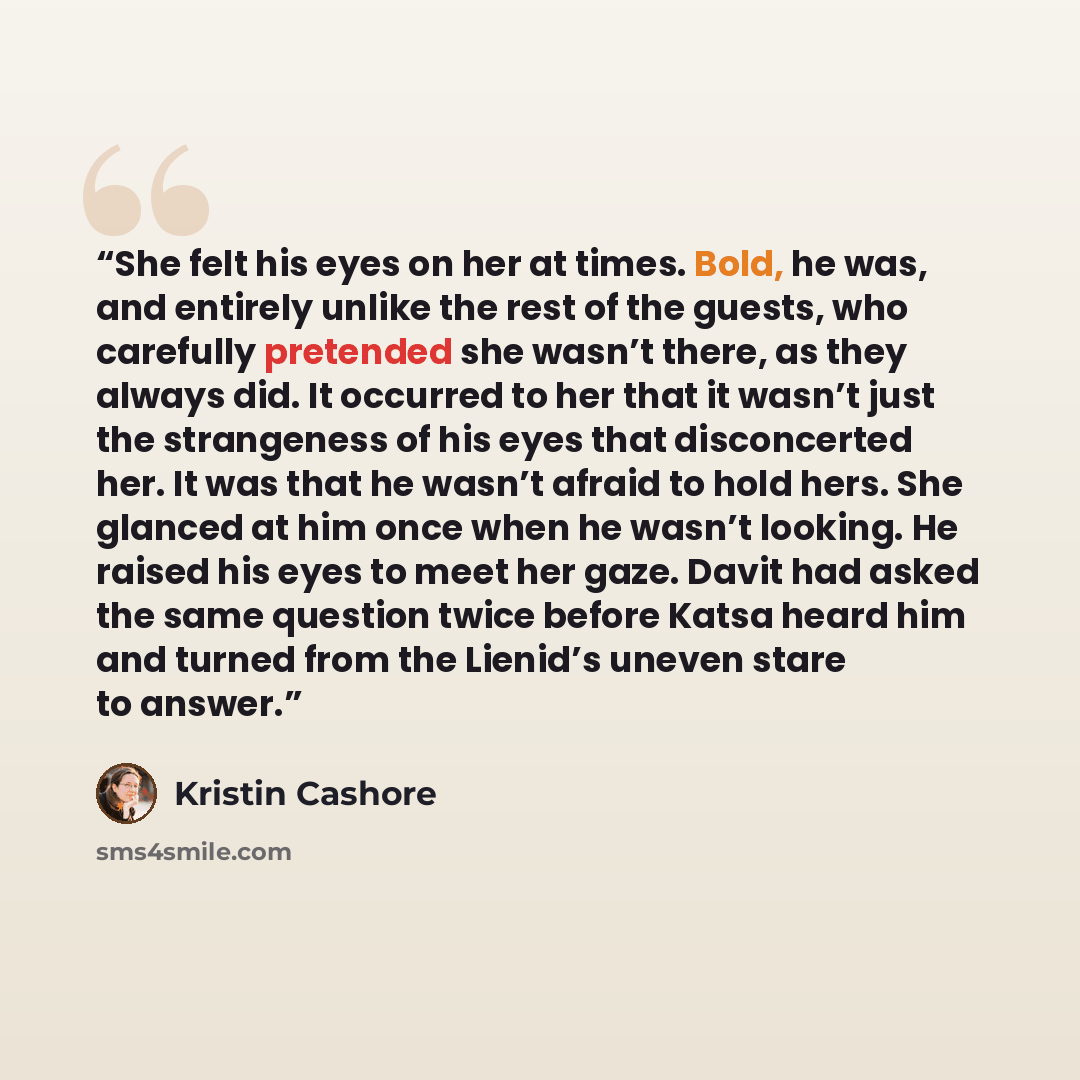 “She felt his eyes on her at times. Bold, he was, and entirely unlike the rest of the guests, who carefully pretended she wasn’t there, as they always did. It occurred to her that it wasn’t just the strangeness of his eyes that disconcerted her. It was that he wasn’t afraid to hold hers. She…” quote by Kristin Cashore
