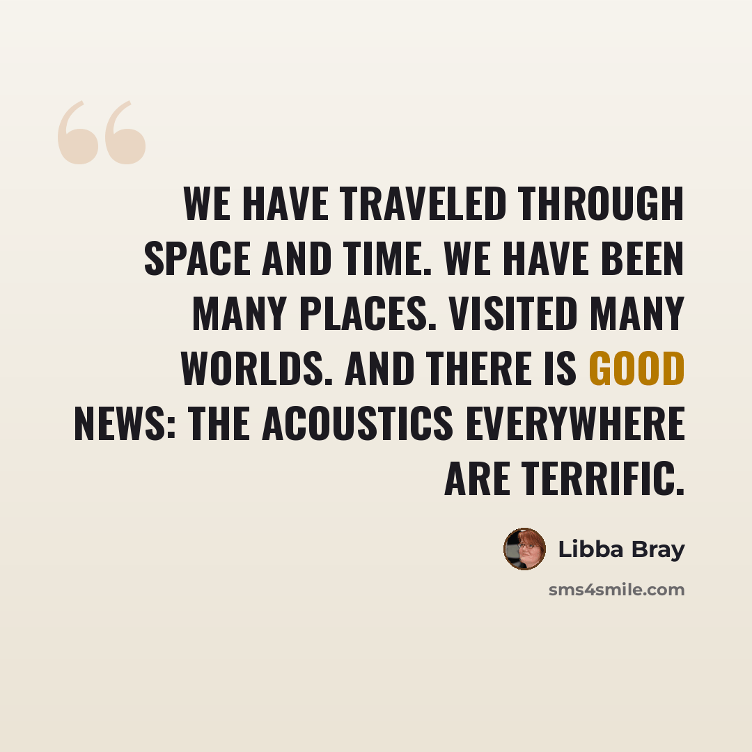“We have traveled through space and time. We have been many places. Visited many worlds. And there is good news: the acoustics everywhere are terrific.” quote by Libba Bray