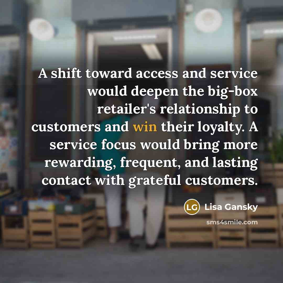 “A shift toward access and service would deepen the big-box retailer's relationship to customers and win their loyalty. A service focus would bring more rewarding, frequent, and lasting contact with grateful customers.” quote by Lisa Gansky