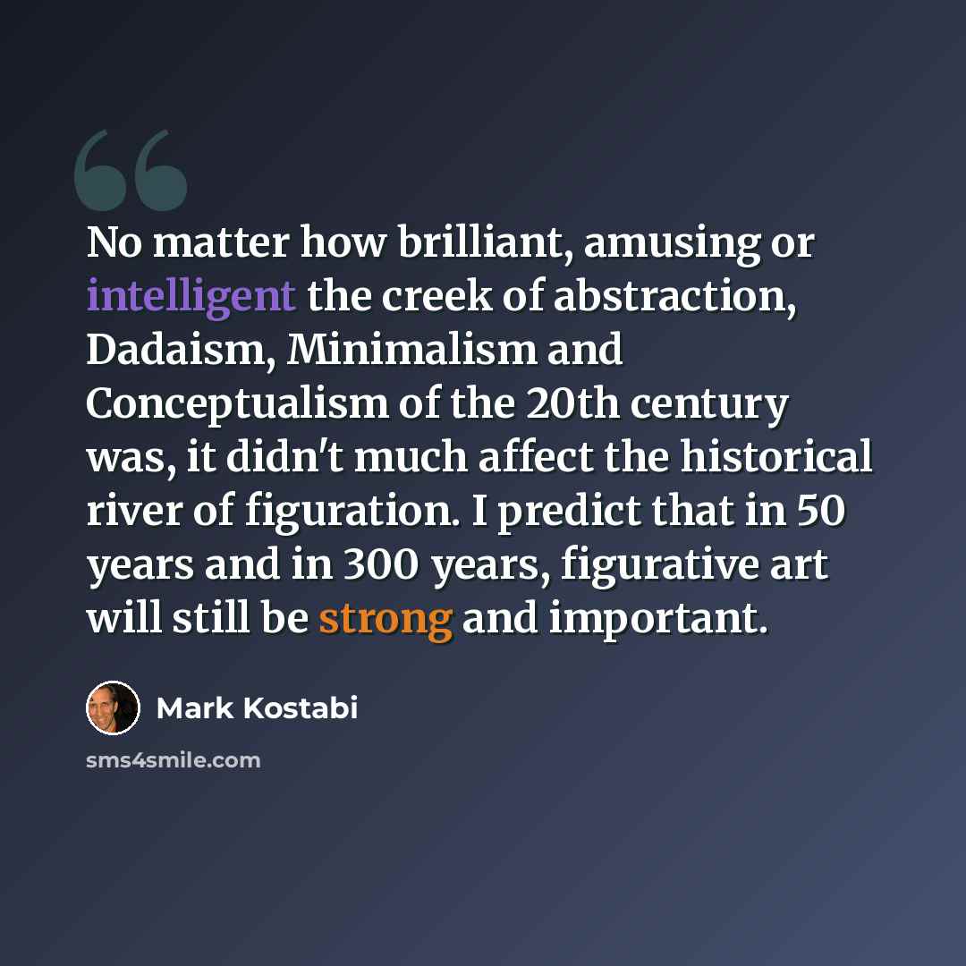 “No matter how brilliant, amusing or intelligent the creek of abstraction, Dadaism, Minimalism and Conceptualism of the 20th century was, it didn't much affect the historical river of figuration. I predict that in 50 years and in 300 years, figurative art will still be strong and important.” quote by Mark Kostabi