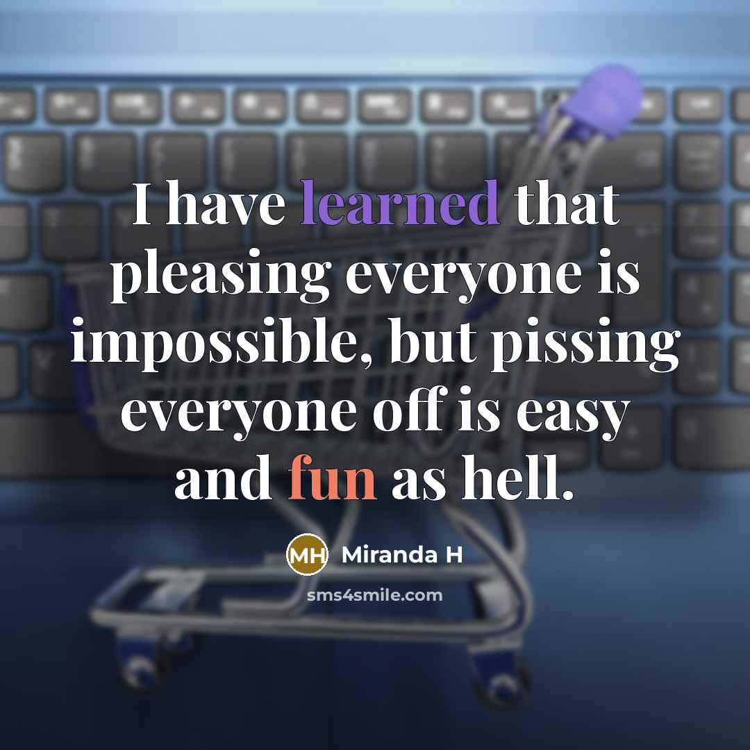 “I have learned that pleasing everyone is impossible, but pissing everyone off is easy and fun as hell.” quote by Miranda H