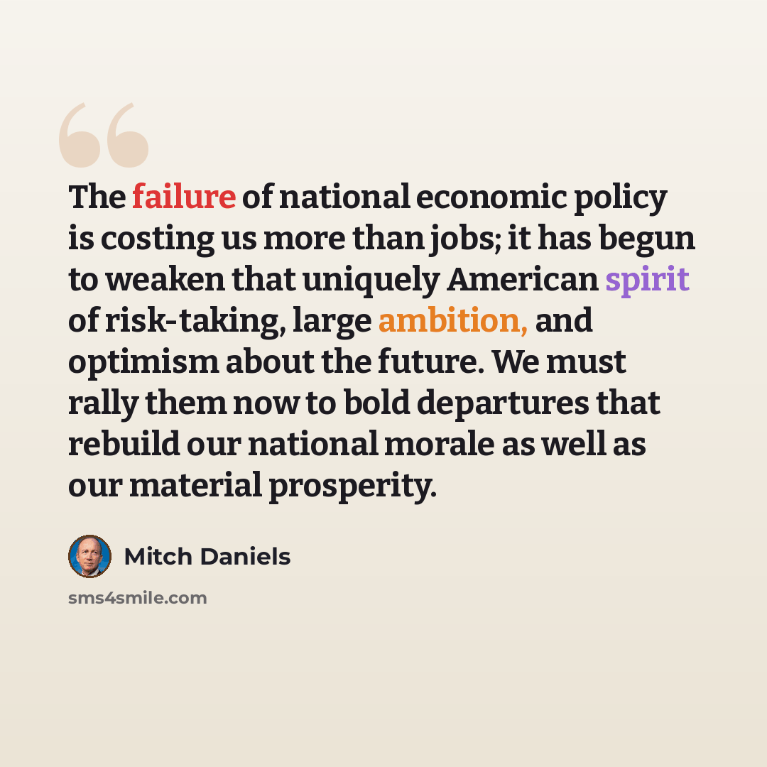 “The failure of national economic policy is costing us more than jobs; it has begun to weaken that uniquely American spirit of risk-taking, large ambition, and optimism about the future. We must rally them now to bold departures that rebuild our national morale as well as our material prosperity.” quote by Mitch Daniels