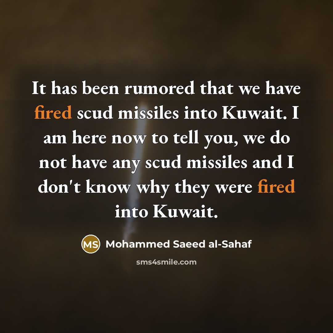 “It has been rumored that we have fired scud missiles into Kuwait. I am here now to tell you, we do not have any scud missiles and I don't know why they were fired into Kuwait.” quote by Mohammed Saeed al-Sahaf