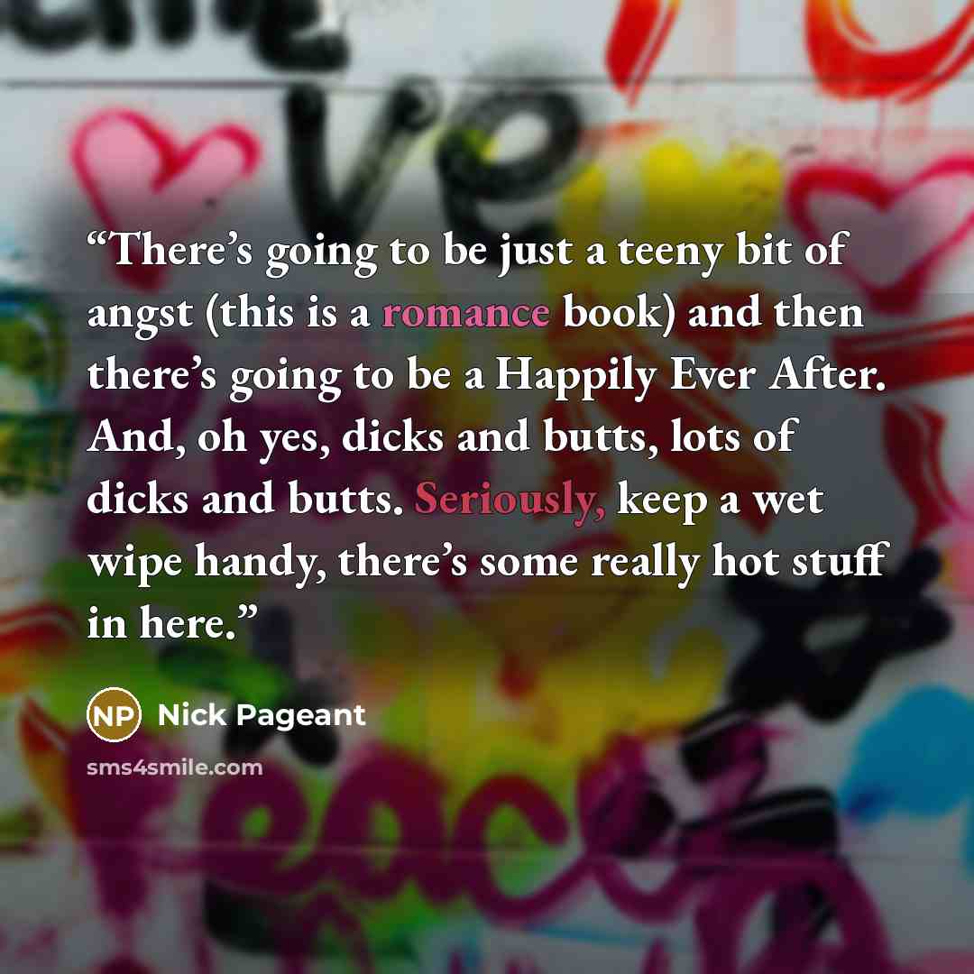 “There’s going to be just a teeny bit of angst (this is a romance book) and then there’s going to be a Happily Ever After. And, oh yes, dicks and butts, lots of dicks and butts. Seriously, keep a wet wipe handy, there’s some really hot stuff in here.” quote by Nick Pageant