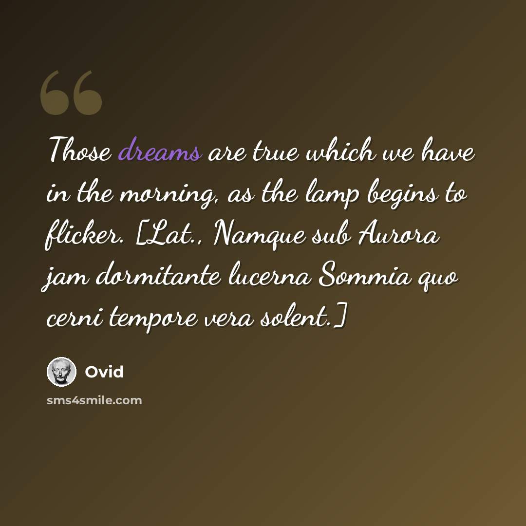 “Those dreams are true which we have in the morning, as the lamp begins to flicker. [Lat., Namque sub Aurora jam dormitante lucerna Sommia quo cerni tempore vera solent.]” quote by Ovid
