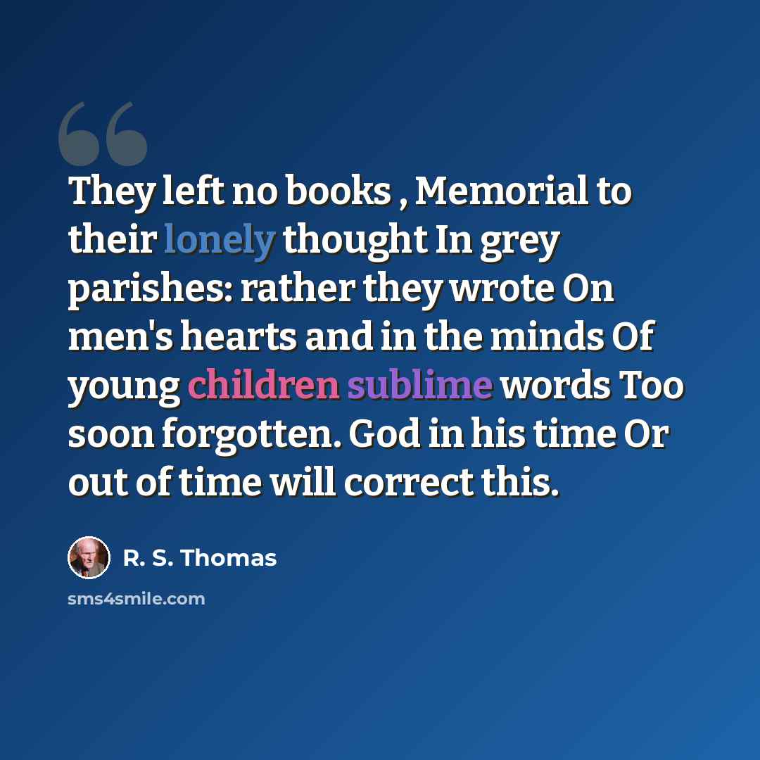 “They left no books , Memorial to their lonely thought In grey parishes: rather they wrote On men's hearts and in the minds Of young children sublime words Too soon forgotten. God in his time Or out of time will correct this.” quote by R. S. Thomas