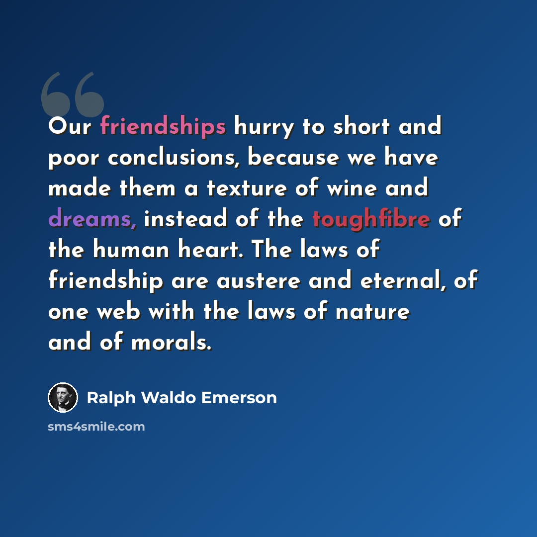 “Our friendships hurry to short and poor conclusions, because we have made them a texture of wine and dreams, instead of the toughfibre of the human heart. The laws of friendship are austere and eternal, of one web with the laws of nature and of morals.” quote by Ralph Waldo Emerson