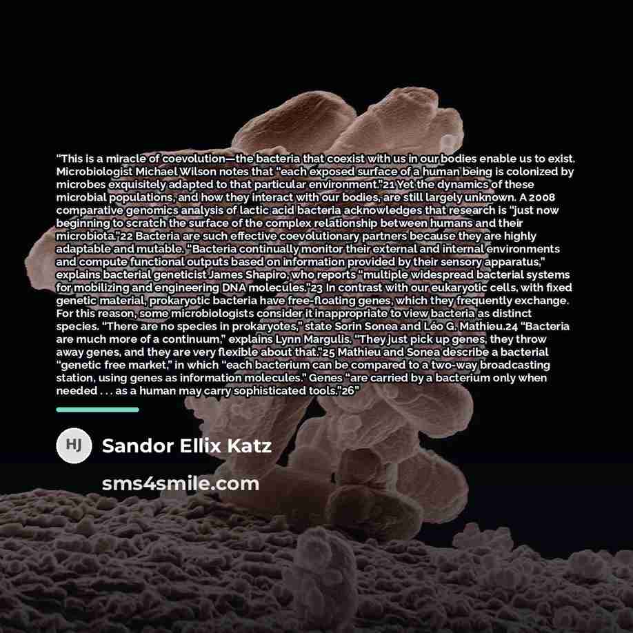 “This is a miracle of coevolution—the bacteria that coexist with us in our bodies enable us to exist. Microbiologist Michael Wilson notes that “each exposed surface of a human being is colonized by microbes exquisitely adapted to that particular environment.”21 Yet the dynamics of these microbial…” quote by Sandor Ellix Katz