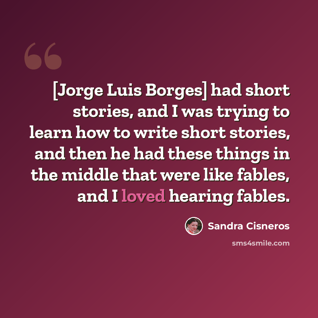 “[Jorge Luis Borges] had short stories, and I was trying to learn how to write short stories, and then he had these things in the middle that were like fables, and I loved hearing fables.” quote by Sandra Cisneros